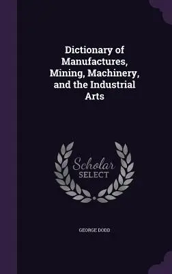Dicționar de manufacturi, minerit, mașini și arte industriale - Dictionary of Manufactures, Mining, Machinery, and the Industrial Arts