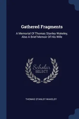 Gathered Fragments: A Memorial Of Thomas Stanley Wakeley, Also A Brief Memoir Of His Wife