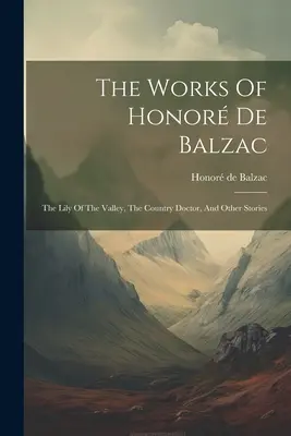 Operele lui Honor De Balzac: Crinul din vale, Doctorul de la țară și alte povestiri - The Works Of Honor De Balzac: The Lily Of The Valley, The Country Doctor, And Other Stories