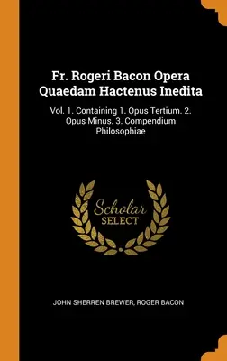 Fr. Rogeri Bacon Opera Quaedam Hactenus Inedita: Vol. 1. Conține 1. Opus Tertium. 2. Opus Minus. 3. Compendium Philosophiae - Fr. Rogeri Bacon Opera Quaedam Hactenus Inedita: Vol. 1. Containing 1. Opus Tertium. 2. Opus Minus. 3. Compendium Philosophiae