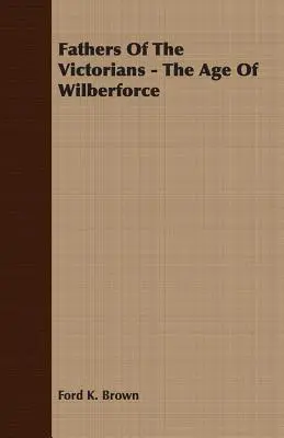 Părinții victorienilor - Epoca lui Wilberforce - Fathers Of The Victorians - The Age Of Wilberforce