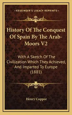 History Of The Conquest Of Spain By The Arab-Moors V2: With A Sketch Of The Civilization Which They Achieved, And Imparted To Europe