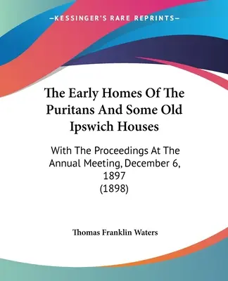 The Early Homes Of The Puritans And Some Old Ipswich Houses: With The Proceedings At The Annual Meeting, December 6, 1897