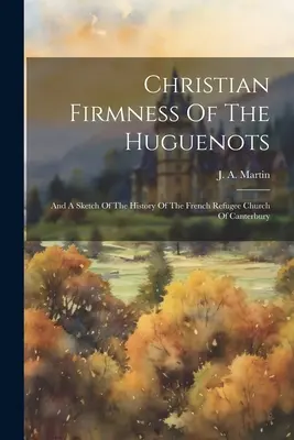 Fermitatea creștină a hughenoților: Și o schiță a istoriei Bisericii refugiaților francezi din Canterbury - Christian Firmness Of The Huguenots: And A Sketch Of The History Of The French Refugee Church Of Canterbury