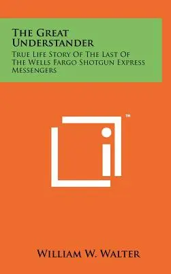 The Great Understander: Adevărata poveste de viață a ultimului mesager Wells Fargo Shotgun Express - The Great Understander: True Life Story Of The Last Of The Wells Fargo Shotgun Express Messengers