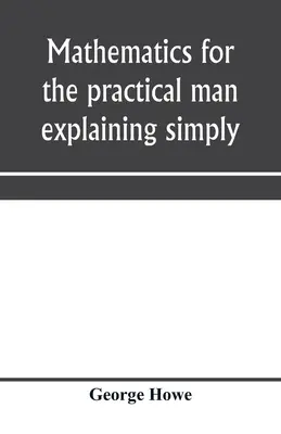 Matematica pentru omul practic care explică simplu și rapid toate elementele de algebră, geometrie, trigonometrie, logaritmi, geom coordinate - Mathematics for the practical man explaining simply and quickly all the elements of algebra, geometry, trigonometry, logarithms, coördinate geom