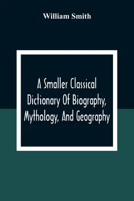 A Smaller Classical Dictionary Of Biography, Mythology, And Geography