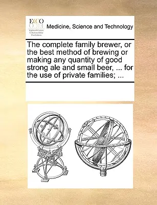 The Complete Family Brewer, or the Best Method of Brewing or Making Any Quantity of Good Strong Ale and Small Beer, ... for the Use of Private Familie