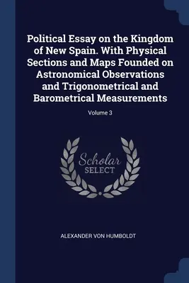 Eseu politic asupra Regatului Noii Spanii. With Physical Sections and Maps Founded on Astronomical Observations and Trigonometrical and Barometrical - Political Essay on the Kingdom of New Spain. With Physical Sections and Maps Founded on Astronomical Observations and Trigonometrical and Barometrical