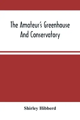 The Amateur's Greenhouse And Conservatory: A Handy Guide To The Construction And Management Of Planthouses, And The Selection, Cultivation, And Improv - The Amateur'S Greenhouse And Conservatory: A Handy Guide To The Construction And Management Of Planthouses, And The Selection, Cultivation, And Improv