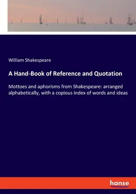 A Hand-Book of Reference and Quotation: Mottoes and aphorisms from Shakespeare: arranged alphabetically, with a copious index of words and ideas