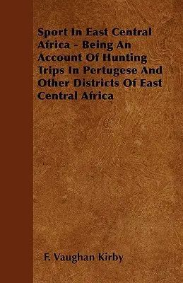 Sportul în Africa Centrală de Est - O relatare a excursiilor de vânătoare în Pertugese și alte districte din Africa Centrală de Est - Sport In East Central Africa - Being An Account Of Hunting Trips In Pertugese And Other Districts Of East Central Africa