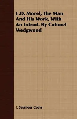 E.D. Morel, omul și opera sa, cu o introducere De colonelul Wedgwood - E.D. Morel, The Man And His Work, With An Introd. By Colonel Wedgwood