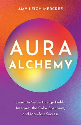 Aura Alchemy: Învață să simți câmpurile energetice, să interpretezi spectrul de culori și să îți manifești succesul - Aura Alchemy: Learn to Sense Energy Fields, Interpret the Color Spectrum, and Manifest Success