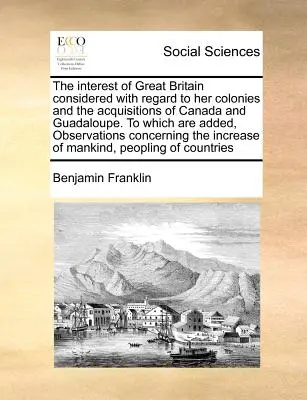 The Interest of Great Britain Considered with Regard to Her Colonies and the Acquisitions of Canada and Guadaloupe. to Which Are Added, Observations C