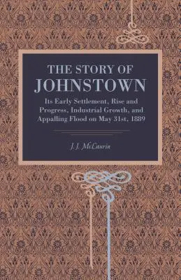 Povestea orașului Johnstown: Așezarea sa timpurie, ascensiunea și progresul, creșterea industrială și inundațiile îngrozitoare din 31 mai 1889 - The Story of Johnstown: Its Early Settlement, Rise and Progress, Industrial Growth, and Appalling Flood on May 31st, 1889