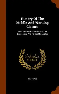 History Of The Middle And Working Classes: Cu o expunere populară a principiilor economice și politice - History Of The Middle And Working Classes: With A Popular Exposition Of The Economical And Political Principles