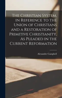The Christian System, in Reference to the Union of Christians and a Restoration of Primitive Christianity, As Pleaded in the Current Reformation