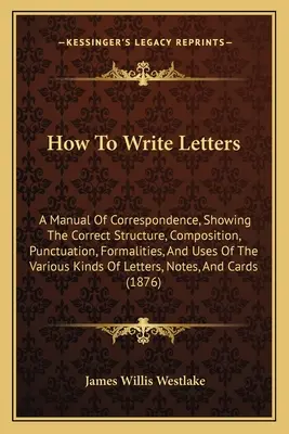 How To Write Letters: A Manual Of Correspondence, Showing The Correct Structure, Composition, Punctuation, Formalities, And Uses Of The Vari