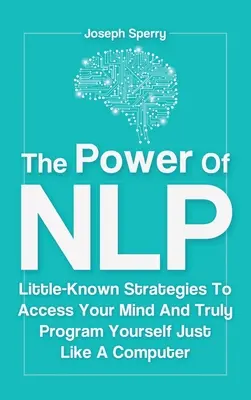 Puterea NLP: Strategii puțin cunoscute pentru a-ți accesa mintea și a te programa cu adevărat la fel ca un computer - The Power Of NLP: Little-Known Strategies To Access Your Mind And Truly Program Yourself Just Like A Computer