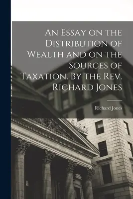 An Essay on the Distribution of Wealth and on the Sources of Taxation. De Rev. Richard Jones - An Essay on the Distribution of Wealth and on the Sources of Taxation. By the Rev. Richard Jones