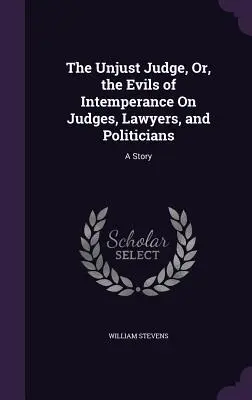 The Unjust Judge, Or, the Evils of Intemperance On Judges, Lawyers, and Politicians: O poveste - The Unjust Judge, Or, the Evils of Intemperance On Judges, Lawyers, and Politicians: A Story