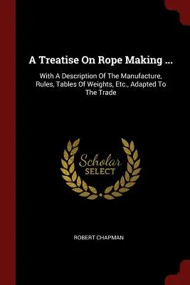 Un tratat despre fabricarea frânghiilor ...: With A Description Of The Manufacture, Rules, Tables Of Weights, Etc., Adapted To The Trade - A Treatise On Rope Making ...: With A Description Of The Manufacture, Rules, Tables Of Weights, Etc., Adapted To The Trade