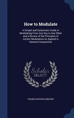 Cum să modulați: A Simple and Systematic Guide in Modulating From Any Key to Any Other and a Review of the Principles of Artistic Modul - How to Modulate: A Simple and Systematic Guide in Modulating From Any Key to Any Other and a Review of the Principles of Artistic Modul