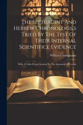 Cronologiile Septuagintei și ebraică supuse testului dovezilor științifice interne: With A Table From Creation To The Accession Of Uzziah - The Septuagint And Hebrew Chronologies Tried By The Test Of Their Internal Scientifice Evidence: With A Table From Creation To The Accession Of Uzziah