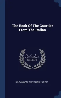 Cartea curteanului din limba italiană ((Conte) Baldassarre Castiglione) - The Book Of The Courtier From The Italian ((Conte) Baldassarre Castiglione)