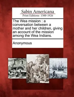 Misiunea Wea: A Conversation Between a Mother and Her Children, Giving an Account of the Mission Among the Wea Indians. - The Wea Mission: A Conversation Between a Mother and Her Children, Giving an Account of the Mission Among the Wea Indians.