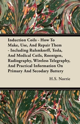 Induction Coils - How To Make, Use, And Repair Them: Including Ruhmkorff, Tesla, And Medical Coils, Roentgen, Radiography, Wireless Telegraphy, And Pr
