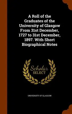 A Roll of the Graduates of the University of Glasgow From 31st December, 1727 to 31st December, 1897. Cu scurte note biografice - A Roll of the Graduates of the University of Glasgow From 31st December, 1727 to 31st December, 1897. With Short Biographical Notes