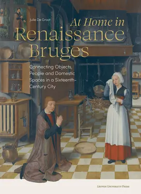 Acasă în Brugesul Renașterii: Connecting Objects, People and Domestic Spaces in a Sixteenth-Century City - At Home in Renaissance Bruges: Connecting Objects, People and Domestic Spaces in a Sixteenth-Century City