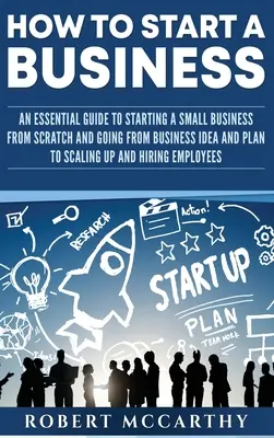 Cum să începi o afacere: Un ghid esențial pentru a porni o mică afacere de la zero și pentru a trece de la ideea și planul de afaceri la extinderea și - How to Start a Business: An Essential Guide to Starting a Small Business from Scratch and Going from Business Idea and Plan to Scaling Up and H
