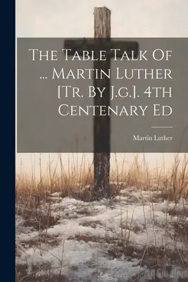 The Table Talk Of ... Martin Luther [tr. By J.g.]. Ed. a 4-a Centenar - The Table Talk Of ... Martin Luther [tr. By J.g.]. 4th Centenary Ed