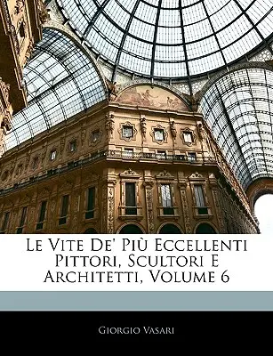 Le Vite De' Pi Eccellenti Pittori, Scultori E Architetti, Volumul 6 - Le Vite De' Pi Eccellenti Pittori, Scultori E Architetti, Volume 6