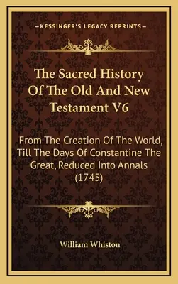The Sacred History Of The Old and New Testament V6: From The Creation Of The World, Till The Days Of Constantine The Great, Reduced Into Annals - The Sacred History Of The Old And New Testament V6: From The Creation Of The World, Till The Days Of Constantine The Great, Reduced Into Annals