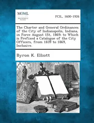 Carta și ordonanțele generale ale orașului Indianapolis, Indiana, în vigoare la 1 august 1869; la care este anexat un catalog al ofițerilor orașului - The Charter and General Ordinances of the City of Indianapolis, Indiana, in Force August 1st, 1869; To Which Is Prefixed a Catalogue of the City Offic