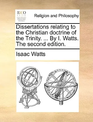 Dissertations Relating to the Christian Doctrine of the Trinity. ... de I. Watts. a doua ediție. - Dissertations Relating to the Christian Doctrine of the Trinity. ... by I. Watts. the Second Edition.