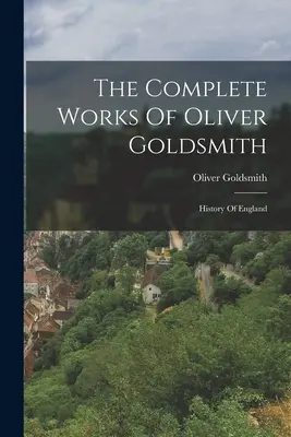 Operele complete ale lui Oliver Goldsmith: Istoria Angliei - The Complete Works Of Oliver Goldsmith: History Of England