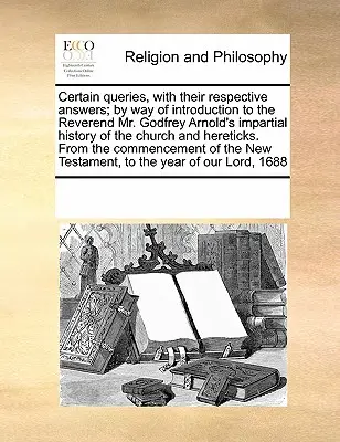 Certain Queries, with Their Respective Answers; By Way of Introduction to the Reverend Mr. Godfrey Arnold's Impartial History of the Church and Hereti