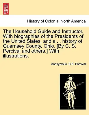 The Household Guide and Instructor. With biographies of the Presidents of the United States, and a ... istorie a comitatului Guernsey, Ohio. [By C. S. Per - The Household Guide and Instructor. With biographies of the Presidents of the United States, and a ... history of Guernsey County, Ohio. [By C. S. Per