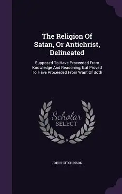 Delimitarea religiei lui Satana sau a lui Antihrist: Se presupune că a pornit de la cunoaștere și raționament, dar se dovedește că a pornit de la lipsa B - The Religion Of Satan, Or Antichrist, Delineated: Supposed To Have Proceeded From Knowledge And Reasoning, But Proved To Have Proceeded From Want Of B