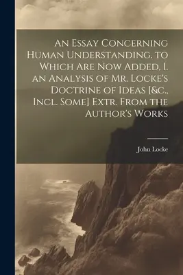 An Essay Concerning Human Understanding. to Which Are Now Added, I. an Analysis of Mr. Locke's Doctrine of Ideas [&c., Incl. Some] Extr. De la autor - An Essay Concerning Human Understanding. to Which Are Now Added, I. an Analysis of Mr. Locke's Doctrine of Ideas [&c., Incl. Some] Extr. From the Auth