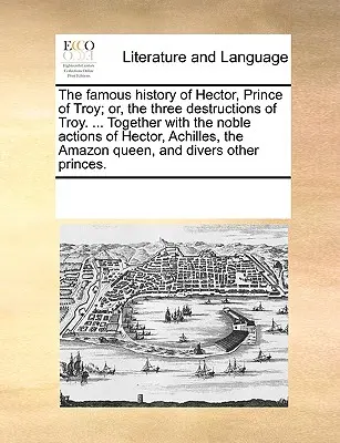 Faimoasa istorie a lui Hector, prințul Troiei; sau, cele trei distrugeri ale Troiei. ... Împreună cu nobilele acțiuni ale lui Hector, Ahile, Amazonul - The Famous History of Hector, Prince of Troy; Or, the Three Destructions of Troy. ... Together with the Noble Actions of Hector, Achilles, the Amazon