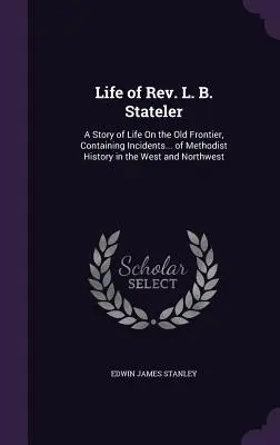 Viața Rev. L. B. Stateler: A Story of Life On the Old Frontier, Containing Incidents... of Methodist History in the West and Northwest - Life of Rev. L. B. Stateler: A Story of Life On the Old Frontier, Containing Incidents... of Methodist History in the West and Northwest