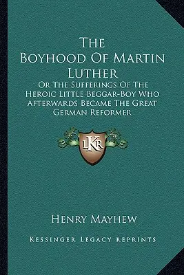 The Boyhood Of Martin Luther: Or The Sufferings Of The Heroic Little Beggar-Boy Who Afterwards Became The Great German Reformer