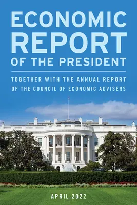Raportul economic al președintelui, aprilie 2022: împreună cu raportul anual al Consiliului consilierilor economici - Economic Report of the President, April 2022: Together with the Annual Report of the Council of Economic Advisers