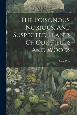 Plantele otrăvitoare, nocive și suspecte din câmpurile și pădurile noastre - The Poisonous, Noxious, And Suspected Plants Of Our Fields And Woods
